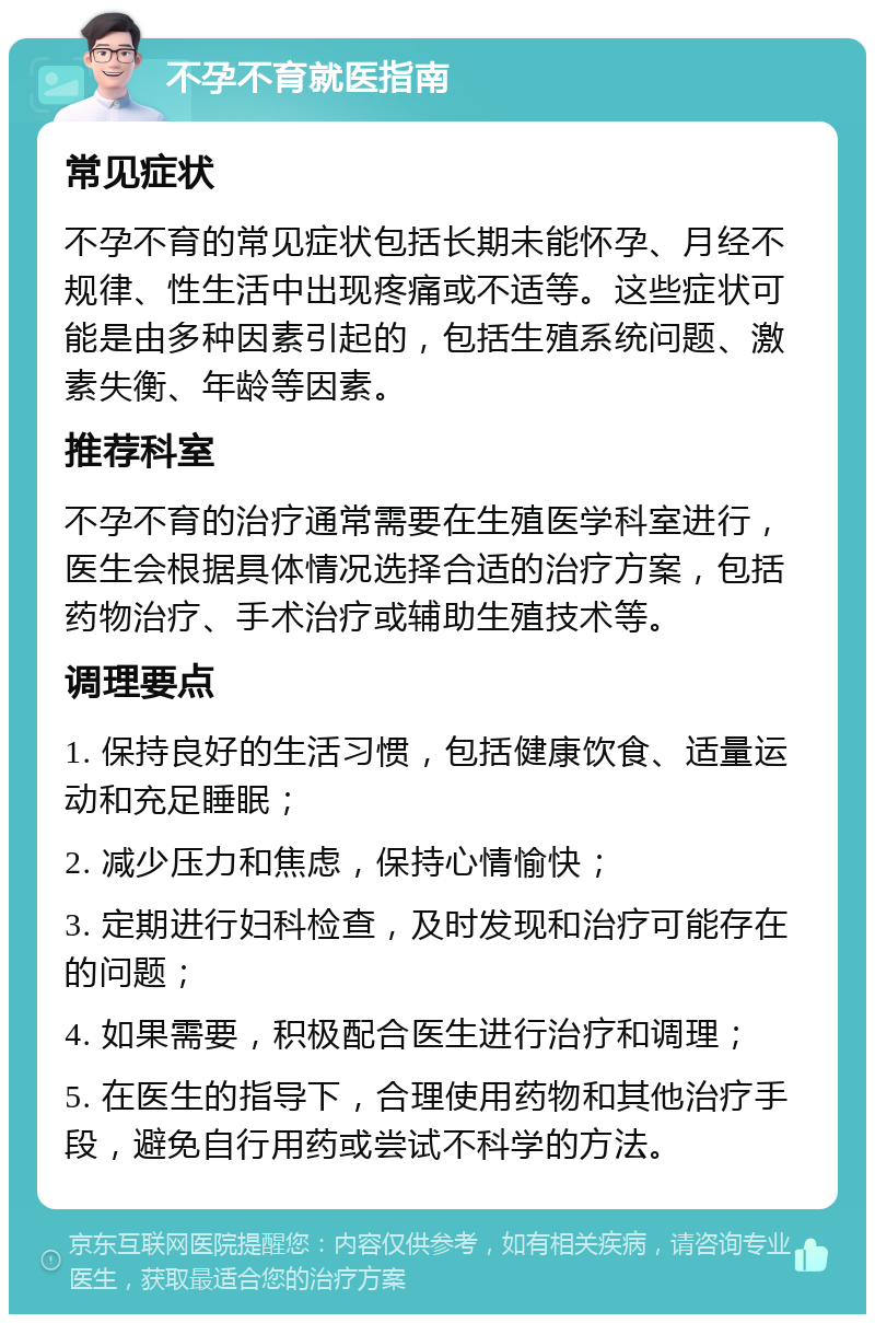 不孕不育就医指南 常见症状 不孕不育的常见症状包括长期未能怀孕、月经不规律、性生活中出现疼痛或不适等。这些症状可能是由多种因素引起的，包括生殖系统问题、激素失衡、年龄等因素。 推荐科室 不孕不育的治疗通常需要在生殖医学科室进行，医生会根据具体情况选择合适的治疗方案，包括药物治疗、手术治疗或辅助生殖技术等。 调理要点 1. 保持良好的生活习惯，包括健康饮食、适量运动和充足睡眠； 2. 减少压力和焦虑，保持心情愉快； 3. 定期进行妇科检查，及时发现和治疗可能存在的问题； 4. 如果需要，积极配合医生进行治疗和调理； 5. 在医生的指导下，合理使用药物和其他治疗手段，避免自行用药或尝试不科学的方法。