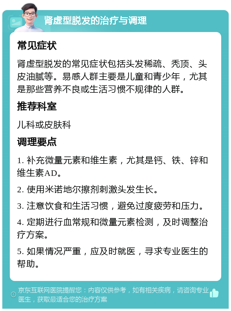 肾虚型脱发的治疗与调理 常见症状 肾虚型脱发的常见症状包括头发稀疏、秃顶、头皮油腻等。易感人群主要是儿童和青少年，尤其是那些营养不良或生活习惯不规律的人群。 推荐科室 儿科或皮肤科 调理要点 1. 补充微量元素和维生素，尤其是钙、铁、锌和维生素AD。 2. 使用米诺地尔擦剂刺激头发生长。 3. 注意饮食和生活习惯，避免过度疲劳和压力。 4. 定期进行血常规和微量元素检测，及时调整治疗方案。 5. 如果情况严重，应及时就医，寻求专业医生的帮助。