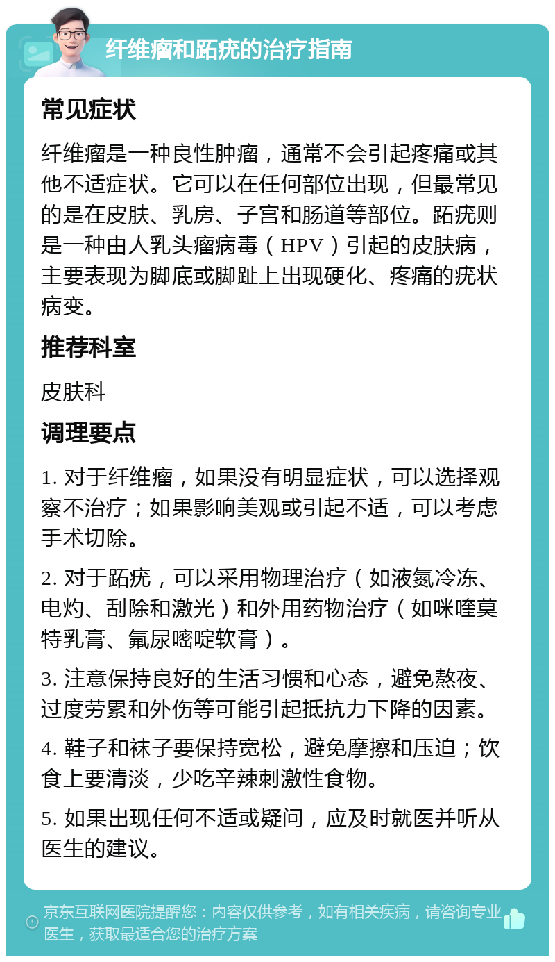 纤维瘤和跖疣的治疗指南 常见症状 纤维瘤是一种良性肿瘤，通常不会引起疼痛或其他不适症状。它可以在任何部位出现，但最常见的是在皮肤、乳房、子宫和肠道等部位。跖疣则是一种由人乳头瘤病毒（HPV）引起的皮肤病，主要表现为脚底或脚趾上出现硬化、疼痛的疣状病变。 推荐科室 皮肤科 调理要点 1. 对于纤维瘤，如果没有明显症状，可以选择观察不治疗；如果影响美观或引起不适，可以考虑手术切除。 2. 对于跖疣，可以采用物理治疗（如液氮冷冻、电灼、刮除和激光）和外用药物治疗（如咪喹莫特乳膏、氟尿嘧啶软膏）。 3. 注意保持良好的生活习惯和心态，避免熬夜、过度劳累和外伤等可能引起抵抗力下降的因素。 4. 鞋子和袜子要保持宽松，避免摩擦和压迫；饮食上要清淡，少吃辛辣刺激性食物。 5. 如果出现任何不适或疑问，应及时就医并听从医生的建议。