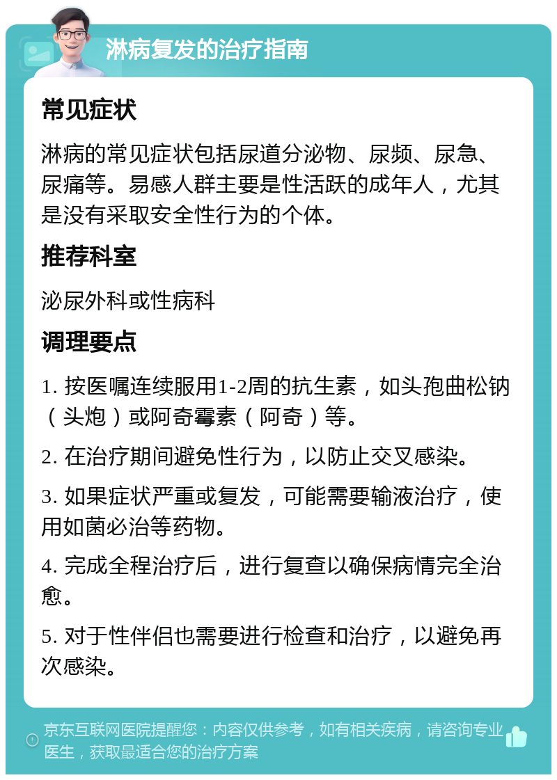 淋病复发的治疗指南 常见症状 淋病的常见症状包括尿道分泌物、尿频、尿急、尿痛等。易感人群主要是性活跃的成年人，尤其是没有采取安全性行为的个体。 推荐科室 泌尿外科或性病科 调理要点 1. 按医嘱连续服用1-2周的抗生素，如头孢曲松钠（头炮）或阿奇霉素（阿奇）等。 2. 在治疗期间避免性行为，以防止交叉感染。 3. 如果症状严重或复发，可能需要输液治疗，使用如菌必治等药物。 4. 完成全程治疗后，进行复查以确保病情完全治愈。 5. 对于性伴侣也需要进行检查和治疗，以避免再次感染。