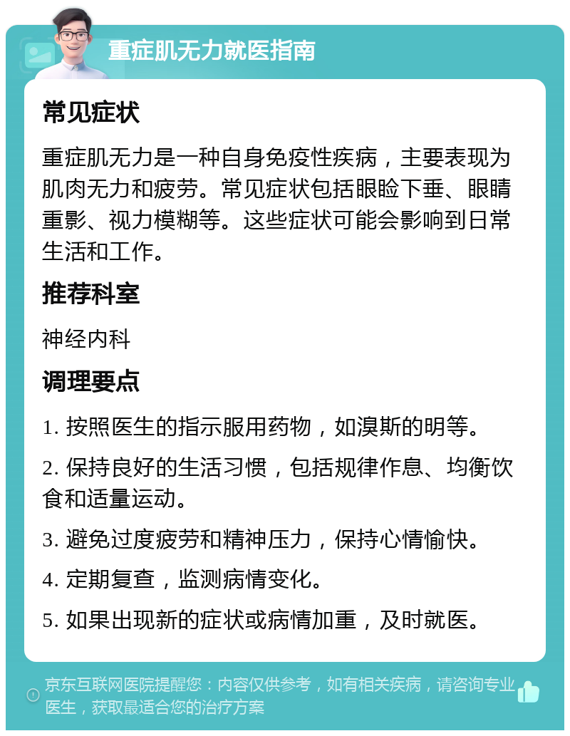 重症肌无力就医指南 常见症状 重症肌无力是一种自身免疫性疾病，主要表现为肌肉无力和疲劳。常见症状包括眼睑下垂、眼睛重影、视力模糊等。这些症状可能会影响到日常生活和工作。 推荐科室 神经内科 调理要点 1. 按照医生的指示服用药物，如溴斯的明等。 2. 保持良好的生活习惯，包括规律作息、均衡饮食和适量运动。 3. 避免过度疲劳和精神压力，保持心情愉快。 4. 定期复查，监测病情变化。 5. 如果出现新的症状或病情加重，及时就医。