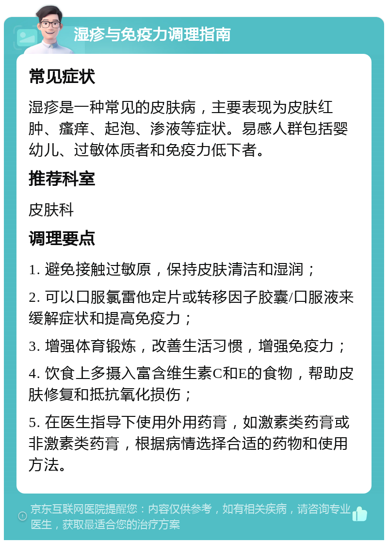 湿疹与免疫力调理指南 常见症状 湿疹是一种常见的皮肤病，主要表现为皮肤红肿、瘙痒、起泡、渗液等症状。易感人群包括婴幼儿、过敏体质者和免疫力低下者。 推荐科室 皮肤科 调理要点 1. 避免接触过敏原，保持皮肤清洁和湿润； 2. 可以口服氯雷他定片或转移因子胶囊/口服液来缓解症状和提高免疫力； 3. 增强体育锻炼，改善生活习惯，增强免疫力； 4. 饮食上多摄入富含维生素C和E的食物，帮助皮肤修复和抵抗氧化损伤； 5. 在医生指导下使用外用药膏，如激素类药膏或非激素类药膏，根据病情选择合适的药物和使用方法。