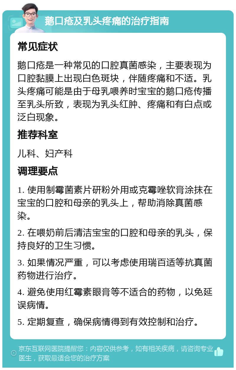 鹅口疮及乳头疼痛的治疗指南 常见症状 鹅口疮是一种常见的口腔真菌感染，主要表现为口腔黏膜上出现白色斑块，伴随疼痛和不适。乳头疼痛可能是由于母乳喂养时宝宝的鹅口疮传播至乳头所致，表现为乳头红肿、疼痛和有白点或泛白现象。 推荐科室 儿科、妇产科 调理要点 1. 使用制霉菌素片研粉外用或克霉唑软膏涂抹在宝宝的口腔和母亲的乳头上，帮助消除真菌感染。 2. 在喂奶前后清洁宝宝的口腔和母亲的乳头，保持良好的卫生习惯。 3. 如果情况严重，可以考虑使用瑞百适等抗真菌药物进行治疗。 4. 避免使用红霉素眼膏等不适合的药物，以免延误病情。 5. 定期复查，确保病情得到有效控制和治疗。