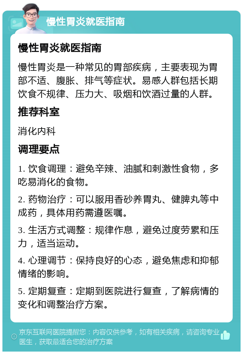 慢性胃炎就医指南 慢性胃炎就医指南 慢性胃炎是一种常见的胃部疾病，主要表现为胃部不适、腹胀、排气等症状。易感人群包括长期饮食不规律、压力大、吸烟和饮酒过量的人群。 推荐科室 消化内科 调理要点 1. 饮食调理：避免辛辣、油腻和刺激性食物，多吃易消化的食物。 2. 药物治疗：可以服用香砂养胃丸、健脾丸等中成药，具体用药需遵医嘱。 3. 生活方式调整：规律作息，避免过度劳累和压力，适当运动。 4. 心理调节：保持良好的心态，避免焦虑和抑郁情绪的影响。 5. 定期复查：定期到医院进行复查，了解病情的变化和调整治疗方案。