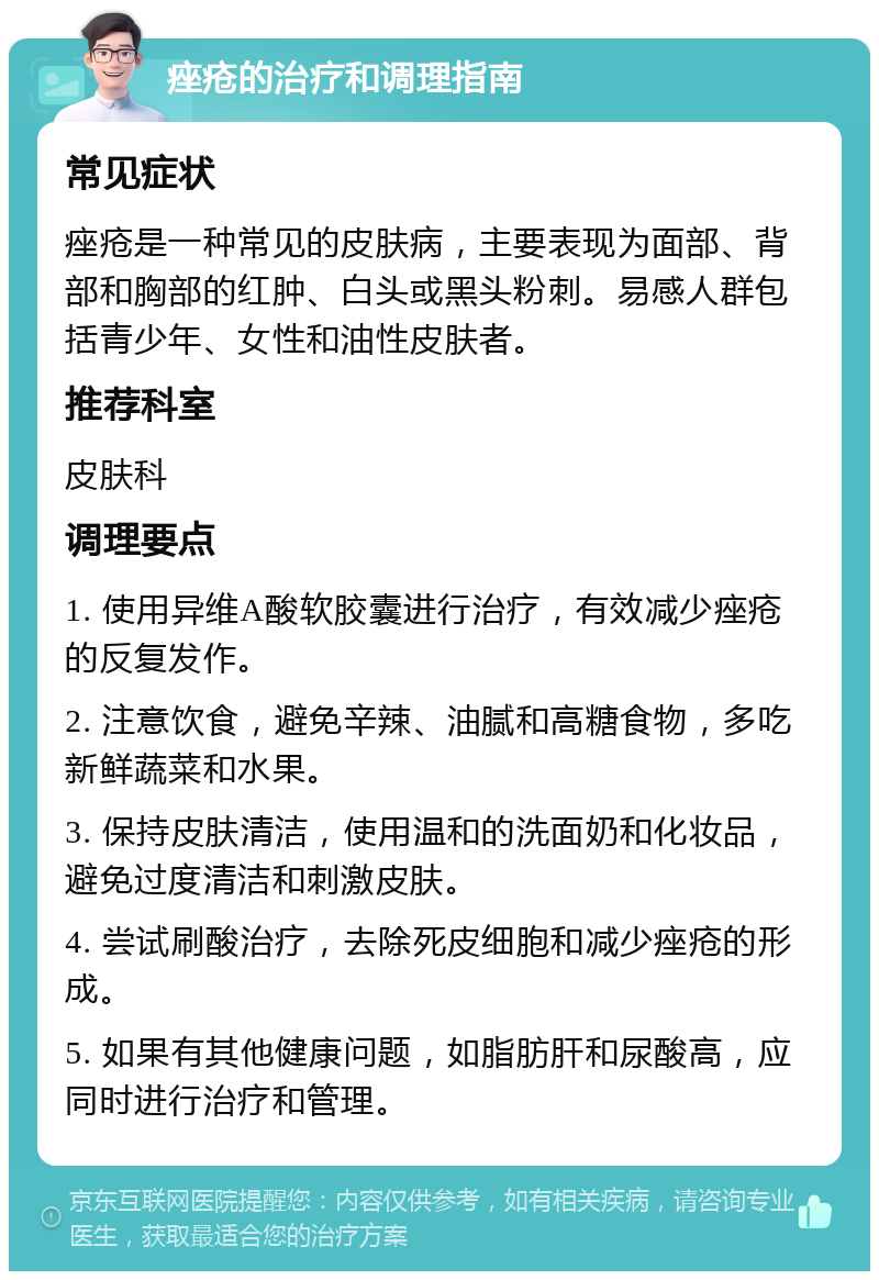 痤疮的治疗和调理指南 常见症状 痤疮是一种常见的皮肤病，主要表现为面部、背部和胸部的红肿、白头或黑头粉刺。易感人群包括青少年、女性和油性皮肤者。 推荐科室 皮肤科 调理要点 1. 使用异维A酸软胶囊进行治疗，有效减少痤疮的反复发作。 2. 注意饮食，避免辛辣、油腻和高糖食物，多吃新鲜蔬菜和水果。 3. 保持皮肤清洁，使用温和的洗面奶和化妆品，避免过度清洁和刺激皮肤。 4. 尝试刷酸治疗，去除死皮细胞和减少痤疮的形成。 5. 如果有其他健康问题，如脂肪肝和尿酸高，应同时进行治疗和管理。