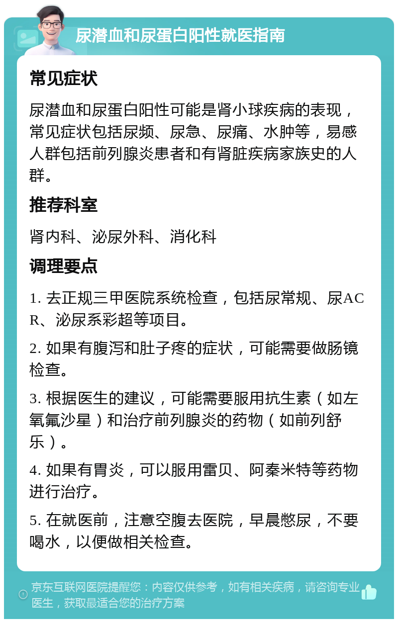 尿潜血和尿蛋白阳性就医指南 常见症状 尿潜血和尿蛋白阳性可能是肾小球疾病的表现，常见症状包括尿频、尿急、尿痛、水肿等，易感人群包括前列腺炎患者和有肾脏疾病家族史的人群。 推荐科室 肾内科、泌尿外科、消化科 调理要点 1. 去正规三甲医院系统检查，包括尿常规、尿ACR、泌尿系彩超等项目。 2. 如果有腹泻和肚子疼的症状，可能需要做肠镜检查。 3. 根据医生的建议，可能需要服用抗生素（如左氧氟沙星）和治疗前列腺炎的药物（如前列舒乐）。 4. 如果有胃炎，可以服用雷贝、阿秦米特等药物进行治疗。 5. 在就医前，注意空腹去医院，早晨憋尿，不要喝水，以便做相关检查。