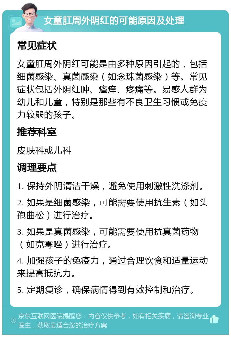 女童肛周外阴红的可能原因及处理 常见症状 女童肛周外阴红可能是由多种原因引起的，包括细菌感染、真菌感染（如念珠菌感染）等。常见症状包括外阴红肿、瘙痒、疼痛等。易感人群为幼儿和儿童，特别是那些有不良卫生习惯或免疫力较弱的孩子。 推荐科室 皮肤科或儿科 调理要点 1. 保持外阴清洁干燥，避免使用刺激性洗涤剂。 2. 如果是细菌感染，可能需要使用抗生素（如头孢曲松）进行治疗。 3. 如果是真菌感染，可能需要使用抗真菌药物（如克霉唑）进行治疗。 4. 加强孩子的免疫力，通过合理饮食和适量运动来提高抵抗力。 5. 定期复诊，确保病情得到有效控制和治疗。