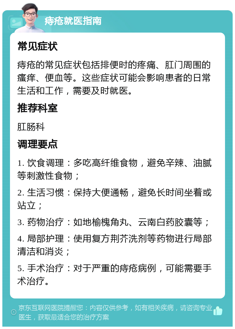 痔疮就医指南 常见症状 痔疮的常见症状包括排便时的疼痛、肛门周围的瘙痒、便血等。这些症状可能会影响患者的日常生活和工作，需要及时就医。 推荐科室 肛肠科 调理要点 1. 饮食调理：多吃高纤维食物，避免辛辣、油腻等刺激性食物； 2. 生活习惯：保持大便通畅，避免长时间坐着或站立； 3. 药物治疗：如地榆槐角丸、云南白药胶囊等； 4. 局部护理：使用复方荆芥洗剂等药物进行局部清洁和消炎； 5. 手术治疗：对于严重的痔疮病例，可能需要手术治疗。