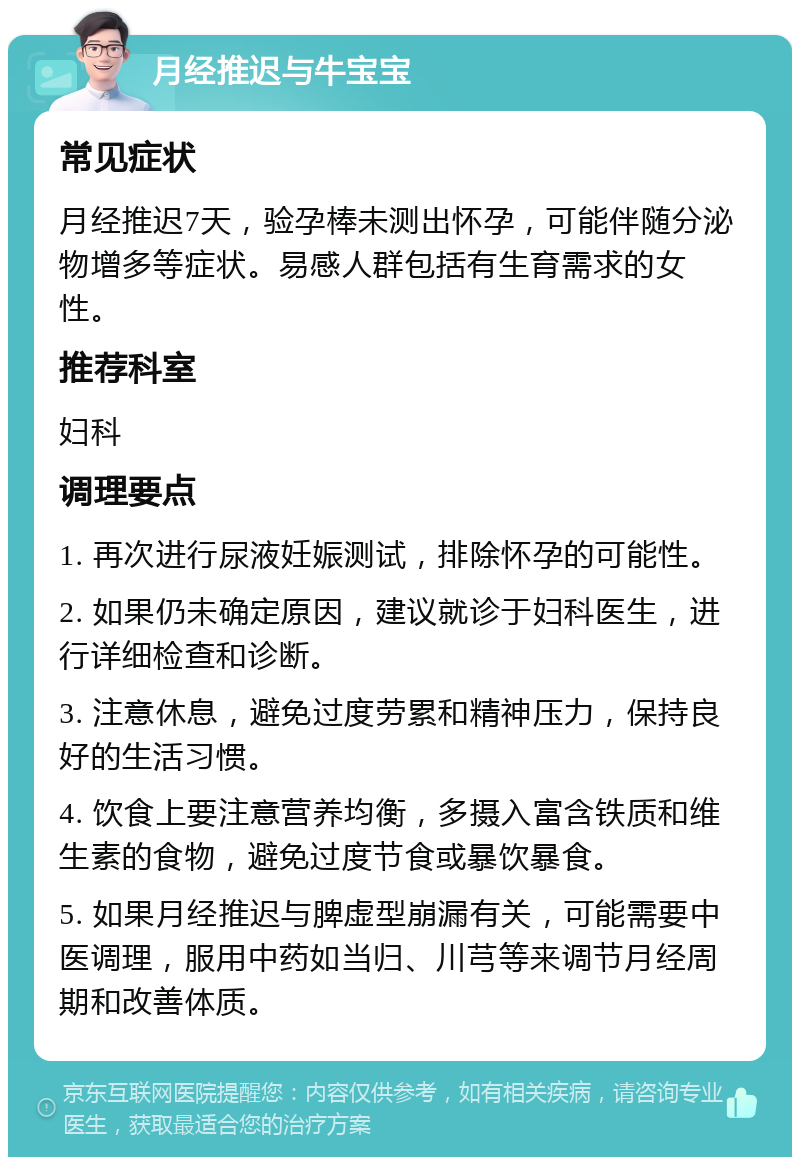 月经推迟与牛宝宝 常见症状 月经推迟7天，验孕棒未测出怀孕，可能伴随分泌物增多等症状。易感人群包括有生育需求的女性。 推荐科室 妇科 调理要点 1. 再次进行尿液妊娠测试，排除怀孕的可能性。 2. 如果仍未确定原因，建议就诊于妇科医生，进行详细检查和诊断。 3. 注意休息，避免过度劳累和精神压力，保持良好的生活习惯。 4. 饮食上要注意营养均衡，多摄入富含铁质和维生素的食物，避免过度节食或暴饮暴食。 5. 如果月经推迟与脾虚型崩漏有关，可能需要中医调理，服用中药如当归、川芎等来调节月经周期和改善体质。