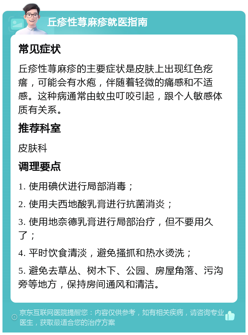 丘疹性荨麻疹就医指南 常见症状 丘疹性荨麻疹的主要症状是皮肤上出现红色疙瘩，可能会有水疱，伴随着轻微的痛感和不适感。这种病通常由蚊虫叮咬引起，跟个人敏感体质有关系。 推荐科室 皮肤科 调理要点 1. 使用碘伏进行局部消毒； 2. 使用夫西地酸乳膏进行抗菌消炎； 3. 使用地奈德乳膏进行局部治疗，但不要用久了； 4. 平时饮食清淡，避免搔抓和热水烫洗； 5. 避免去草丛、树木下、公园、房屋角落、污沟旁等地方，保持房间通风和清洁。