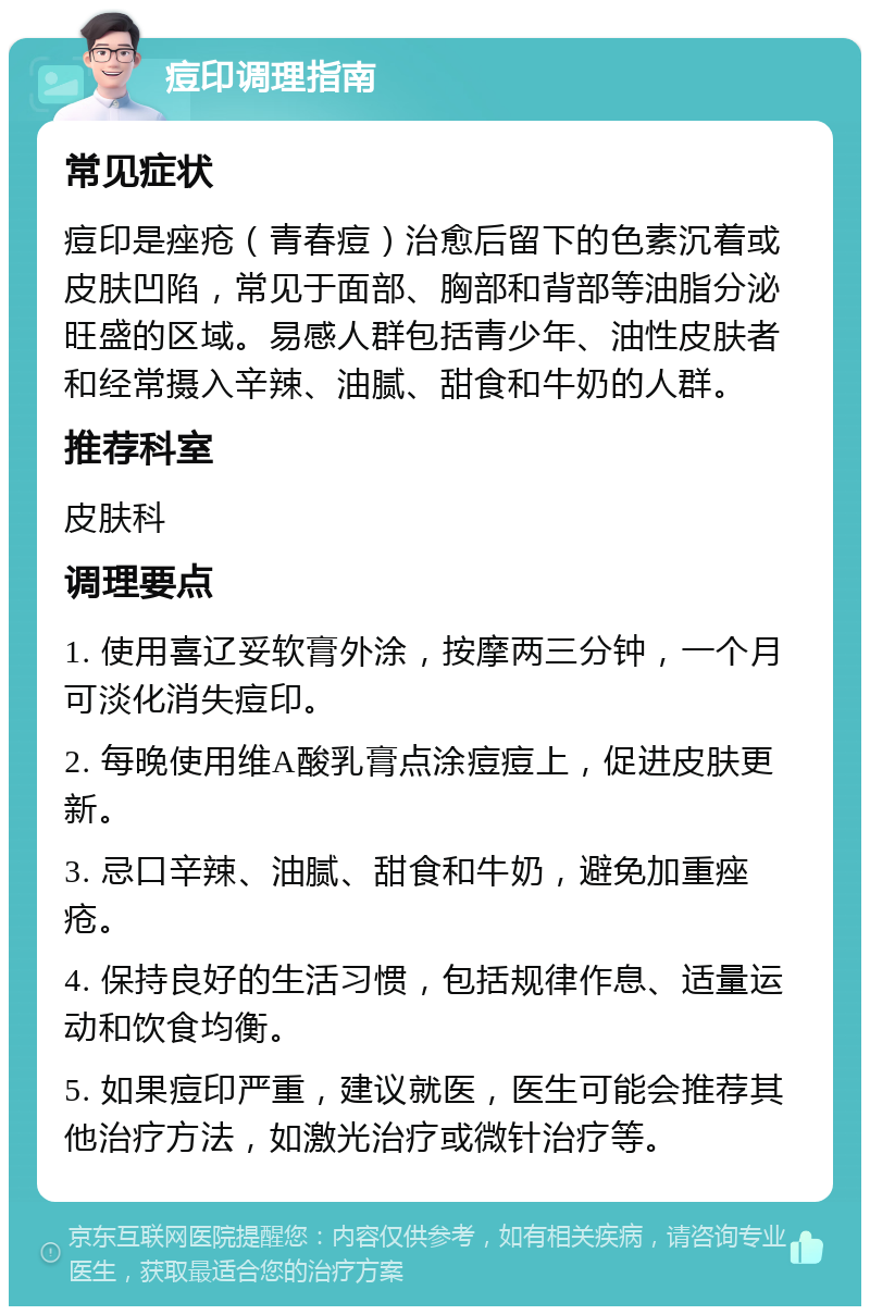 痘印调理指南 常见症状 痘印是痤疮（青春痘）治愈后留下的色素沉着或皮肤凹陷，常见于面部、胸部和背部等油脂分泌旺盛的区域。易感人群包括青少年、油性皮肤者和经常摄入辛辣、油腻、甜食和牛奶的人群。 推荐科室 皮肤科 调理要点 1. 使用喜辽妥软膏外涂，按摩两三分钟，一个月可淡化消失痘印。 2. 每晚使用维A酸乳膏点涂痘痘上，促进皮肤更新。 3. 忌口辛辣、油腻、甜食和牛奶，避免加重痤疮。 4. 保持良好的生活习惯，包括规律作息、适量运动和饮食均衡。 5. 如果痘印严重，建议就医，医生可能会推荐其他治疗方法，如激光治疗或微针治疗等。