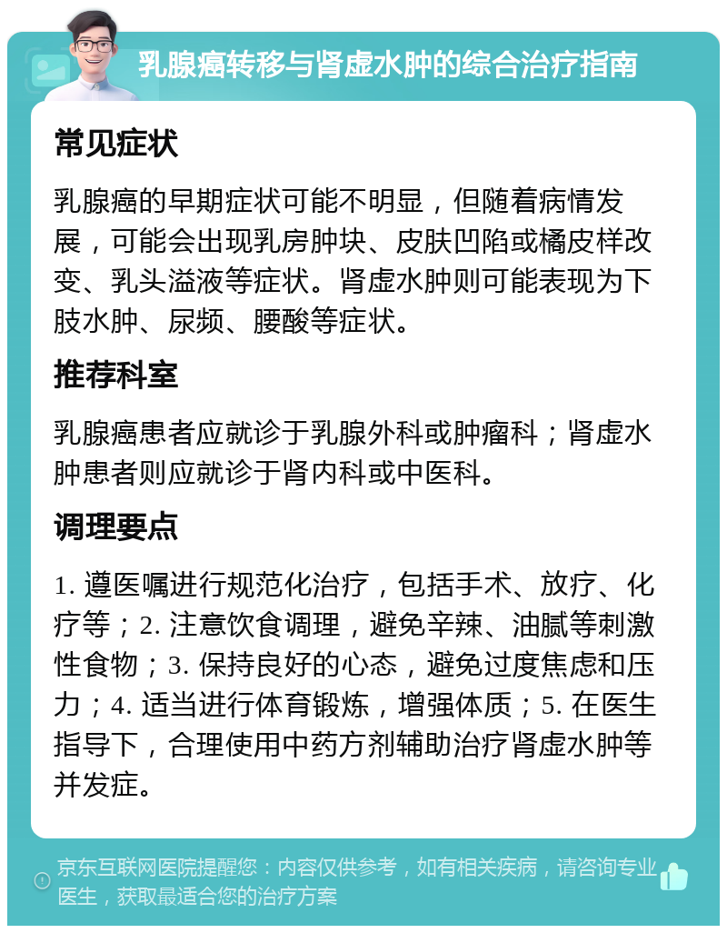 乳腺癌转移与肾虚水肿的综合治疗指南 常见症状 乳腺癌的早期症状可能不明显，但随着病情发展，可能会出现乳房肿块、皮肤凹陷或橘皮样改变、乳头溢液等症状。肾虚水肿则可能表现为下肢水肿、尿频、腰酸等症状。 推荐科室 乳腺癌患者应就诊于乳腺外科或肿瘤科；肾虚水肿患者则应就诊于肾内科或中医科。 调理要点 1. 遵医嘱进行规范化治疗，包括手术、放疗、化疗等；2. 注意饮食调理，避免辛辣、油腻等刺激性食物；3. 保持良好的心态，避免过度焦虑和压力；4. 适当进行体育锻炼，增强体质；5. 在医生指导下，合理使用中药方剂辅助治疗肾虚水肿等并发症。