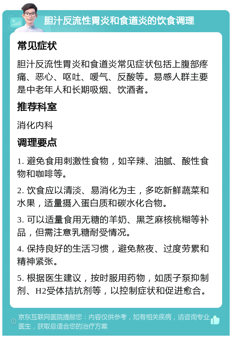 胆汁反流性胃炎和食道炎的饮食调理 常见症状 胆汁反流性胃炎和食道炎常见症状包括上腹部疼痛、恶心、呕吐、嗳气、反酸等。易感人群主要是中老年人和长期吸烟、饮酒者。 推荐科室 消化内科 调理要点 1. 避免食用刺激性食物，如辛辣、油腻、酸性食物和咖啡等。 2. 饮食应以清淡、易消化为主，多吃新鲜蔬菜和水果，适量摄入蛋白质和碳水化合物。 3. 可以适量食用无糖的羊奶、黑芝麻核桃糊等补品，但需注意乳糖耐受情况。 4. 保持良好的生活习惯，避免熬夜、过度劳累和精神紧张。 5. 根据医生建议，按时服用药物，如质子泵抑制剂、H2受体拮抗剂等，以控制症状和促进愈合。