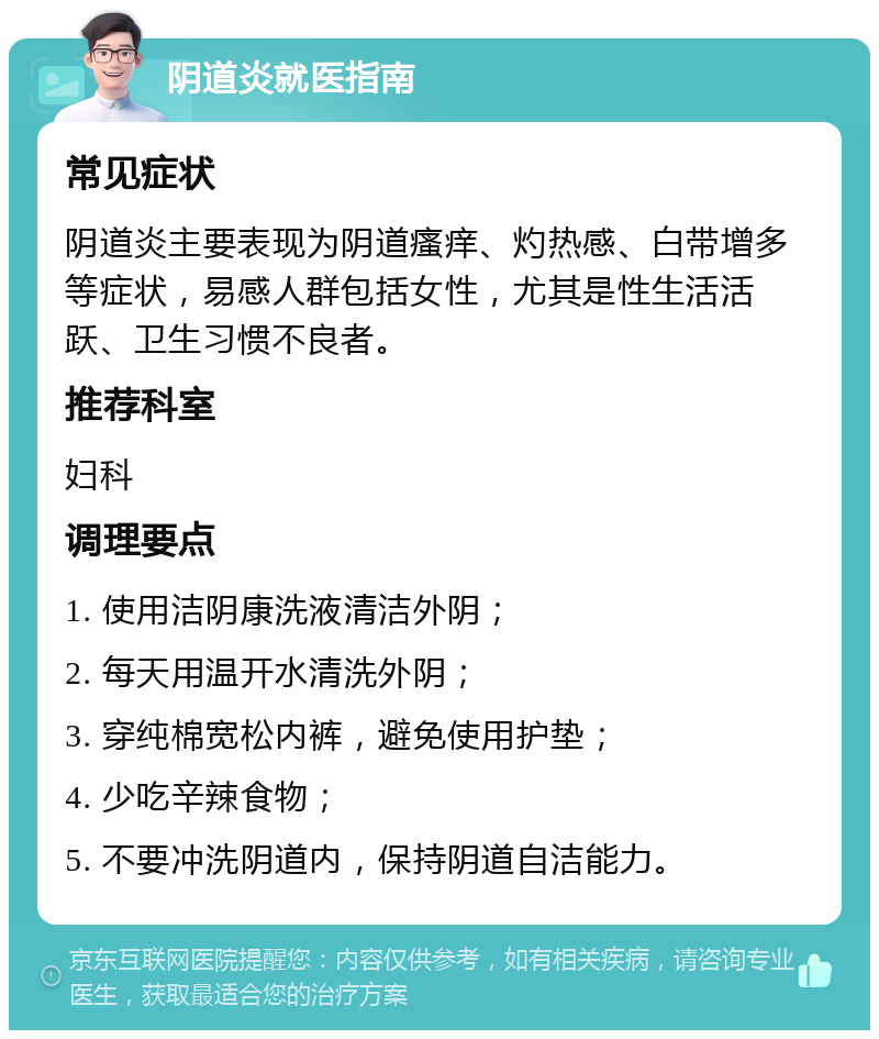 阴道炎就医指南 常见症状 阴道炎主要表现为阴道瘙痒、灼热感、白带增多等症状，易感人群包括女性，尤其是性生活活跃、卫生习惯不良者。 推荐科室 妇科 调理要点 1. 使用洁阴康洗液清洁外阴； 2. 每天用温开水清洗外阴； 3. 穿纯棉宽松内裤，避免使用护垫； 4. 少吃辛辣食物； 5. 不要冲洗阴道内，保持阴道自洁能力。