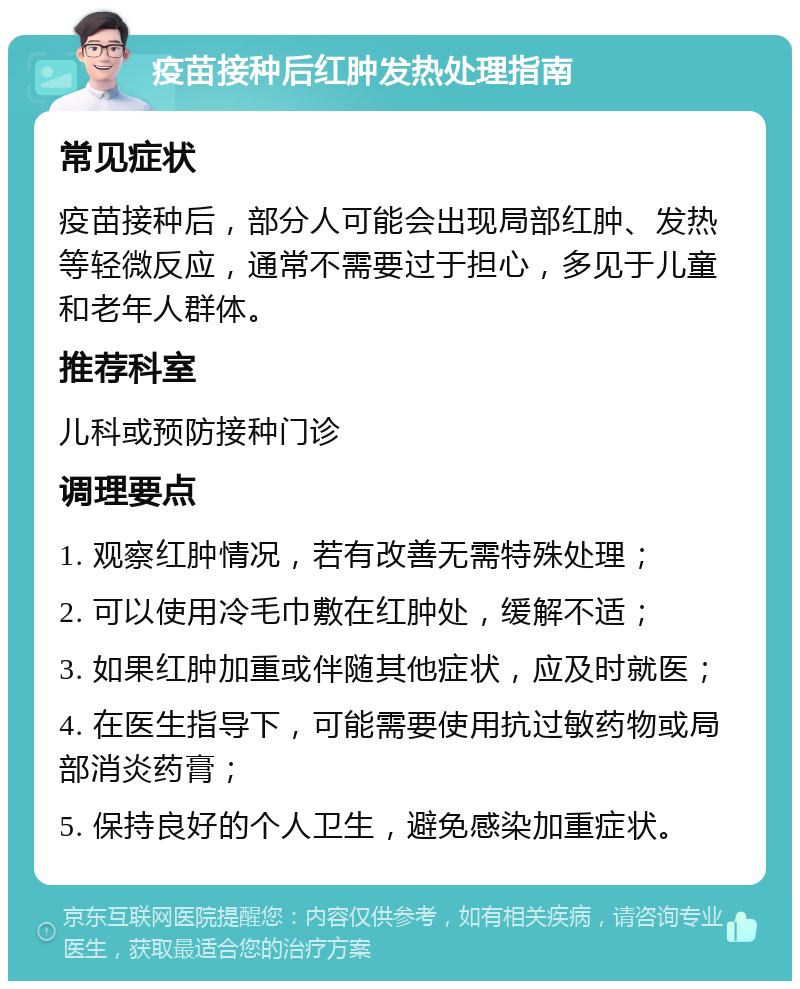 疫苗接种后红肿发热处理指南 常见症状 疫苗接种后，部分人可能会出现局部红肿、发热等轻微反应，通常不需要过于担心，多见于儿童和老年人群体。 推荐科室 儿科或预防接种门诊 调理要点 1. 观察红肿情况，若有改善无需特殊处理； 2. 可以使用冷毛巾敷在红肿处，缓解不适； 3. 如果红肿加重或伴随其他症状，应及时就医； 4. 在医生指导下，可能需要使用抗过敏药物或局部消炎药膏； 5. 保持良好的个人卫生，避免感染加重症状。