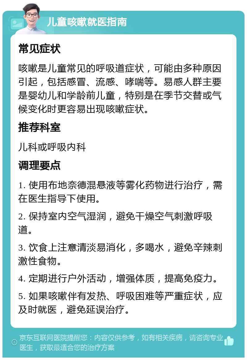 儿童咳嗽就医指南 常见症状 咳嗽是儿童常见的呼吸道症状，可能由多种原因引起，包括感冒、流感、哮喘等。易感人群主要是婴幼儿和学龄前儿童，特别是在季节交替或气候变化时更容易出现咳嗽症状。 推荐科室 儿科或呼吸内科 调理要点 1. 使用布地奈德混悬液等雾化药物进行治疗，需在医生指导下使用。 2. 保持室内空气湿润，避免干燥空气刺激呼吸道。 3. 饮食上注意清淡易消化，多喝水，避免辛辣刺激性食物。 4. 定期进行户外活动，增强体质，提高免疫力。 5. 如果咳嗽伴有发热、呼吸困难等严重症状，应及时就医，避免延误治疗。