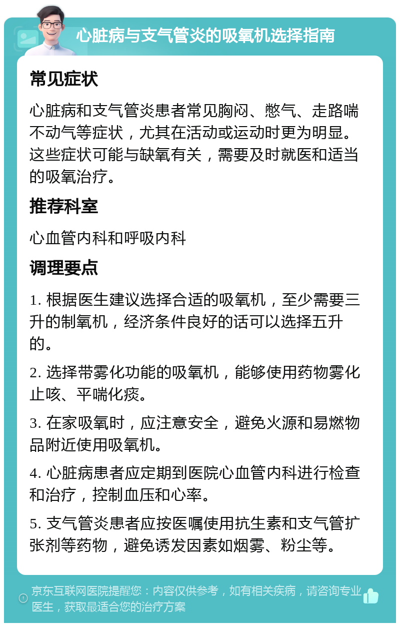 心脏病与支气管炎的吸氧机选择指南 常见症状 心脏病和支气管炎患者常见胸闷、憋气、走路喘不动气等症状，尤其在活动或运动时更为明显。这些症状可能与缺氧有关，需要及时就医和适当的吸氧治疗。 推荐科室 心血管内科和呼吸内科 调理要点 1. 根据医生建议选择合适的吸氧机，至少需要三升的制氧机，经济条件良好的话可以选择五升的。 2. 选择带雾化功能的吸氧机，能够使用药物雾化止咳、平喘化痰。 3. 在家吸氧时，应注意安全，避免火源和易燃物品附近使用吸氧机。 4. 心脏病患者应定期到医院心血管内科进行检查和治疗，控制血压和心率。 5. 支气管炎患者应按医嘱使用抗生素和支气管扩张剂等药物，避免诱发因素如烟雾、粉尘等。