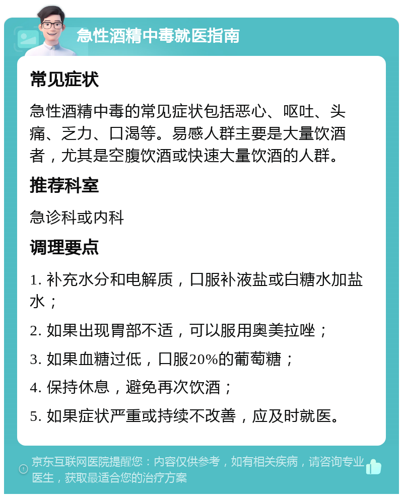 急性酒精中毒就医指南 常见症状 急性酒精中毒的常见症状包括恶心、呕吐、头痛、乏力、口渴等。易感人群主要是大量饮酒者，尤其是空腹饮酒或快速大量饮酒的人群。 推荐科室 急诊科或内科 调理要点 1. 补充水分和电解质，口服补液盐或白糖水加盐水； 2. 如果出现胃部不适，可以服用奥美拉唑； 3. 如果血糖过低，口服20%的葡萄糖； 4. 保持休息，避免再次饮酒； 5. 如果症状严重或持续不改善，应及时就医。