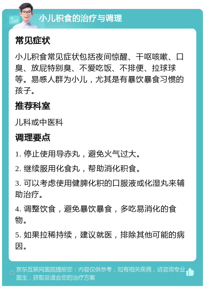 小儿积食的治疗与调理 常见症状 小儿积食常见症状包括夜间惊醒、干呕咳嗽、口臭、放屁特别臭、不爱吃饭、不排便、拉球球等。易感人群为小儿，尤其是有暴饮暴食习惯的孩子。 推荐科室 儿科或中医科 调理要点 1. 停止使用导赤丸，避免火气过大。 2. 继续服用化食丸，帮助消化积食。 3. 可以考虑使用健脾化积的口服液或化湿丸来辅助治疗。 4. 调整饮食，避免暴饮暴食，多吃易消化的食物。 5. 如果拉稀持续，建议就医，排除其他可能的病因。