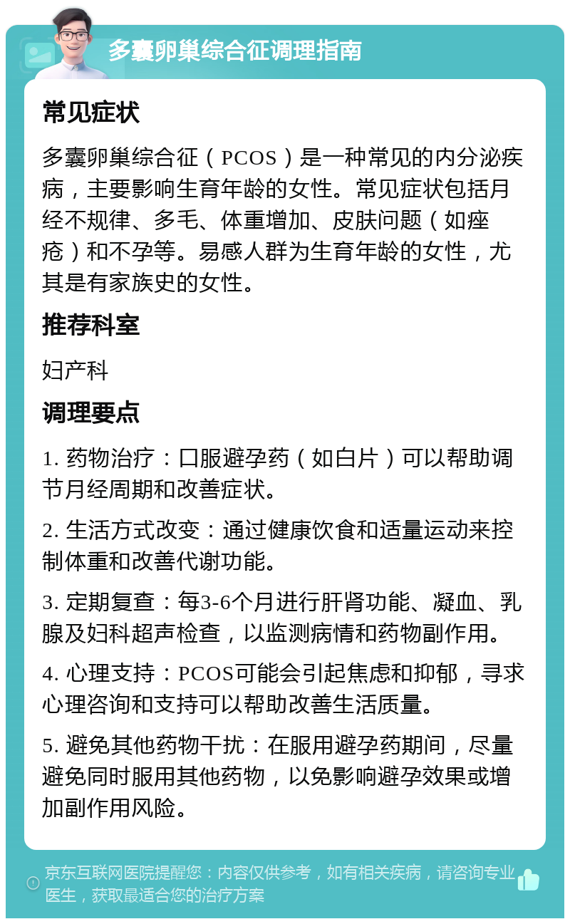 多囊卵巢综合征调理指南 常见症状 多囊卵巢综合征（PCOS）是一种常见的内分泌疾病，主要影响生育年龄的女性。常见症状包括月经不规律、多毛、体重增加、皮肤问题（如痤疮）和不孕等。易感人群为生育年龄的女性，尤其是有家族史的女性。 推荐科室 妇产科 调理要点 1. 药物治疗：口服避孕药（如白片）可以帮助调节月经周期和改善症状。 2. 生活方式改变：通过健康饮食和适量运动来控制体重和改善代谢功能。 3. 定期复查：每3-6个月进行肝肾功能、凝血、乳腺及妇科超声检查，以监测病情和药物副作用。 4. 心理支持：PCOS可能会引起焦虑和抑郁，寻求心理咨询和支持可以帮助改善生活质量。 5. 避免其他药物干扰：在服用避孕药期间，尽量避免同时服用其他药物，以免影响避孕效果或增加副作用风险。