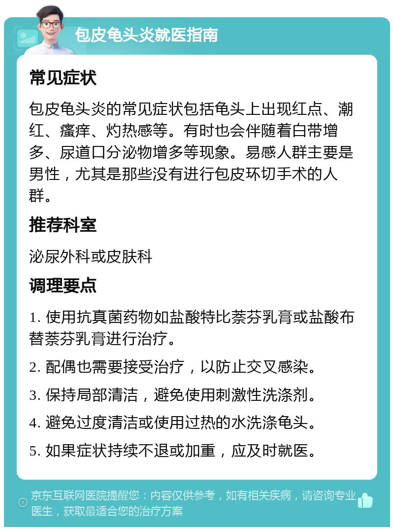 包皮龟头炎就医指南 常见症状 包皮龟头炎的常见症状包括龟头上出现红点、潮红、瘙痒、灼热感等。有时也会伴随着白带增多、尿道口分泌物增多等现象。易感人群主要是男性，尤其是那些没有进行包皮环切手术的人群。 推荐科室 泌尿外科或皮肤科 调理要点 1. 使用抗真菌药物如盐酸特比萘芬乳膏或盐酸布替萘芬乳膏进行治疗。 2. 配偶也需要接受治疗，以防止交叉感染。 3. 保持局部清洁，避免使用刺激性洗涤剂。 4. 避免过度清洁或使用过热的水洗涤龟头。 5. 如果症状持续不退或加重，应及时就医。