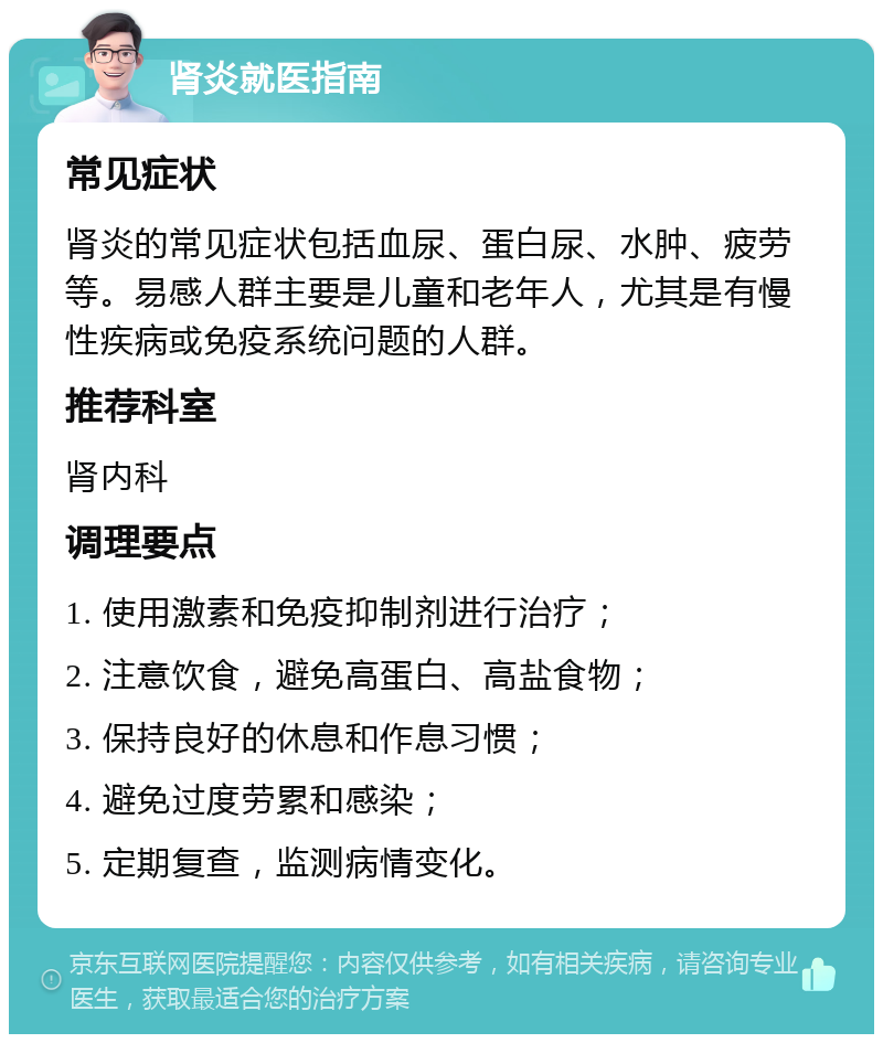 肾炎就医指南 常见症状 肾炎的常见症状包括血尿、蛋白尿、水肿、疲劳等。易感人群主要是儿童和老年人，尤其是有慢性疾病或免疫系统问题的人群。 推荐科室 肾内科 调理要点 1. 使用激素和免疫抑制剂进行治疗； 2. 注意饮食，避免高蛋白、高盐食物； 3. 保持良好的休息和作息习惯； 4. 避免过度劳累和感染； 5. 定期复查，监测病情变化。