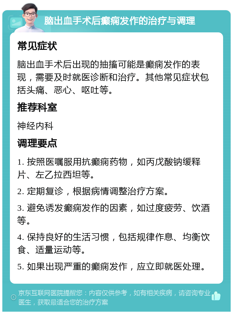 脑出血手术后癫痫发作的治疗与调理 常见症状 脑出血手术后出现的抽搐可能是癫痫发作的表现，需要及时就医诊断和治疗。其他常见症状包括头痛、恶心、呕吐等。 推荐科室 神经内科 调理要点 1. 按照医嘱服用抗癫痫药物，如丙戊酸钠缓释片、左乙拉西坦等。 2. 定期复诊，根据病情调整治疗方案。 3. 避免诱发癫痫发作的因素，如过度疲劳、饮酒等。 4. 保持良好的生活习惯，包括规律作息、均衡饮食、适量运动等。 5. 如果出现严重的癫痫发作，应立即就医处理。