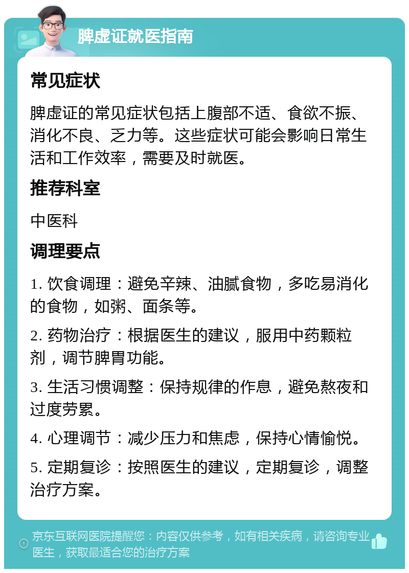 脾虚证就医指南 常见症状 脾虚证的常见症状包括上腹部不适、食欲不振、消化不良、乏力等。这些症状可能会影响日常生活和工作效率，需要及时就医。 推荐科室 中医科 调理要点 1. 饮食调理：避免辛辣、油腻食物，多吃易消化的食物，如粥、面条等。 2. 药物治疗：根据医生的建议，服用中药颗粒剂，调节脾胃功能。 3. 生活习惯调整：保持规律的作息，避免熬夜和过度劳累。 4. 心理调节：减少压力和焦虑，保持心情愉悦。 5. 定期复诊：按照医生的建议，定期复诊，调整治疗方案。