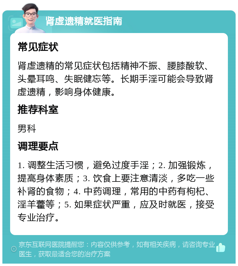 肾虚遗精就医指南 常见症状 肾虚遗精的常见症状包括精神不振、腰膝酸软、头晕耳鸣、失眠健忘等。长期手淫可能会导致肾虚遗精，影响身体健康。 推荐科室 男科 调理要点 1. 调整生活习惯，避免过度手淫；2. 加强锻炼，提高身体素质；3. 饮食上要注意清淡，多吃一些补肾的食物；4. 中药调理，常用的中药有枸杞、淫羊藿等；5. 如果症状严重，应及时就医，接受专业治疗。