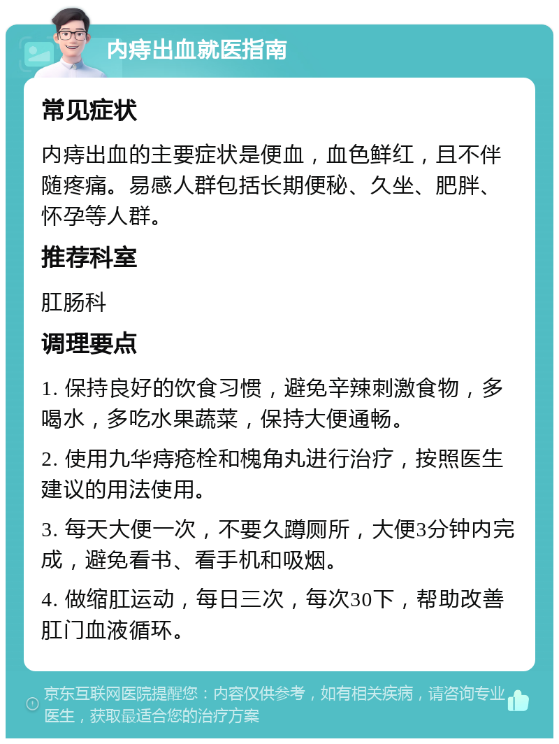 内痔出血就医指南 常见症状 内痔出血的主要症状是便血，血色鲜红，且不伴随疼痛。易感人群包括长期便秘、久坐、肥胖、怀孕等人群。 推荐科室 肛肠科 调理要点 1. 保持良好的饮食习惯，避免辛辣刺激食物，多喝水，多吃水果蔬菜，保持大便通畅。 2. 使用九华痔疮栓和槐角丸进行治疗，按照医生建议的用法使用。 3. 每天大便一次，不要久蹲厕所，大便3分钟内完成，避免看书、看手机和吸烟。 4. 做缩肛运动，每日三次，每次30下，帮助改善肛门血液循环。