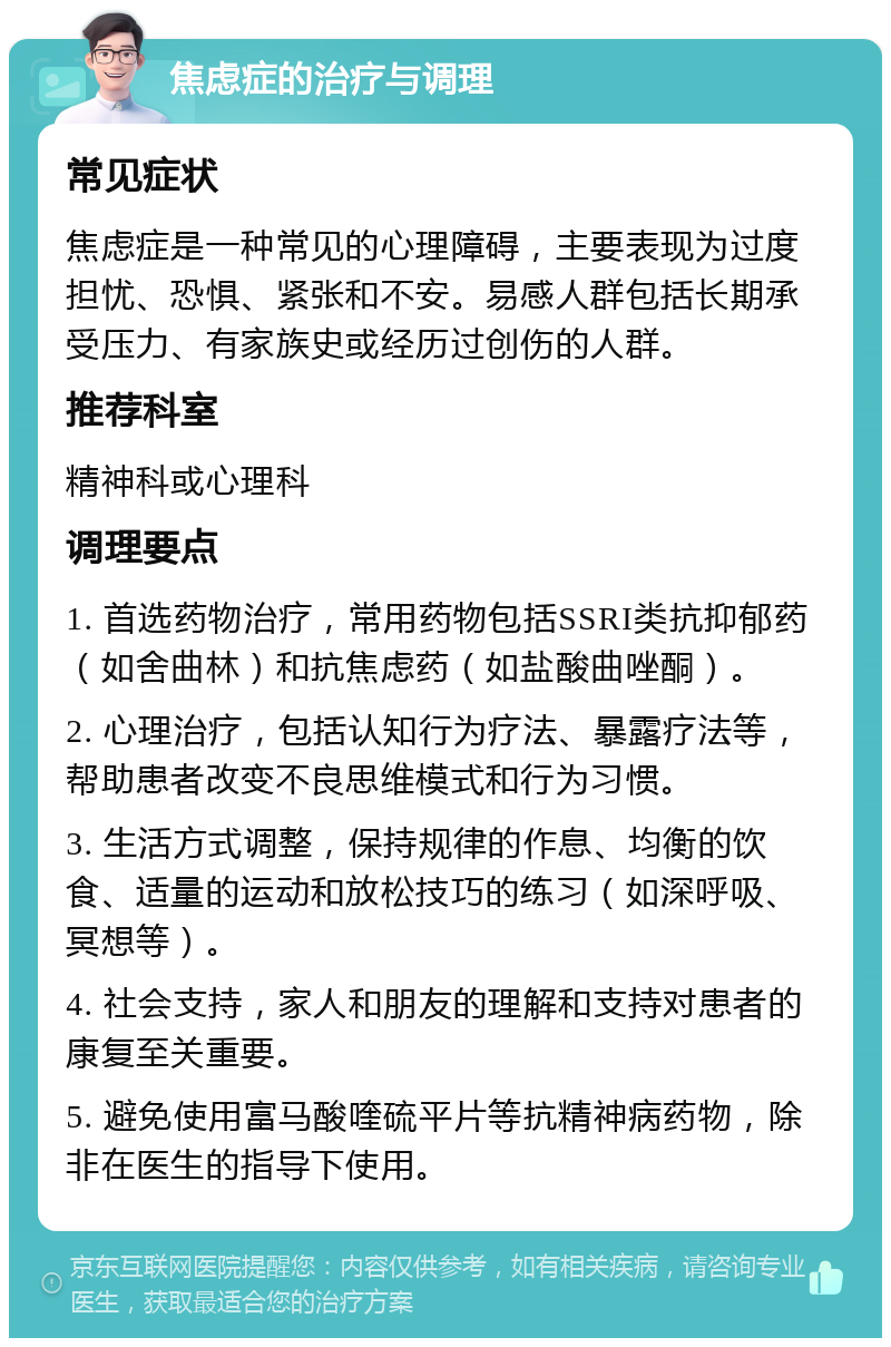 焦虑症的治疗与调理 常见症状 焦虑症是一种常见的心理障碍，主要表现为过度担忧、恐惧、紧张和不安。易感人群包括长期承受压力、有家族史或经历过创伤的人群。 推荐科室 精神科或心理科 调理要点 1. 首选药物治疗，常用药物包括SSRI类抗抑郁药（如舍曲林）和抗焦虑药（如盐酸曲唑酮）。 2. 心理治疗，包括认知行为疗法、暴露疗法等，帮助患者改变不良思维模式和行为习惯。 3. 生活方式调整，保持规律的作息、均衡的饮食、适量的运动和放松技巧的练习（如深呼吸、冥想等）。 4. 社会支持，家人和朋友的理解和支持对患者的康复至关重要。 5. 避免使用富马酸喹硫平片等抗精神病药物，除非在医生的指导下使用。