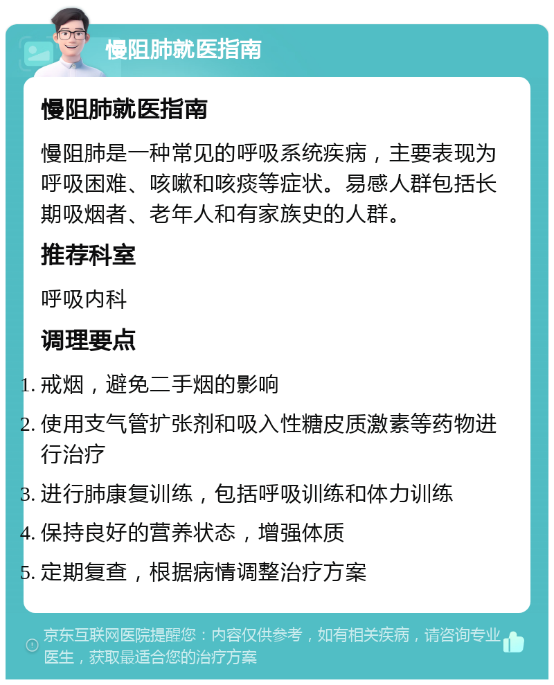 慢阻肺就医指南 慢阻肺就医指南 慢阻肺是一种常见的呼吸系统疾病，主要表现为呼吸困难、咳嗽和咳痰等症状。易感人群包括长期吸烟者、老年人和有家族史的人群。 推荐科室 呼吸内科 调理要点 戒烟，避免二手烟的影响 使用支气管扩张剂和吸入性糖皮质激素等药物进行治疗 进行肺康复训练，包括呼吸训练和体力训练 保持良好的营养状态，增强体质 定期复查，根据病情调整治疗方案