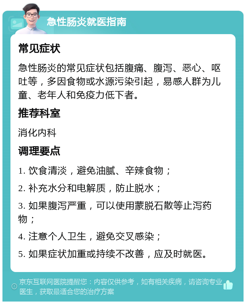 急性肠炎就医指南 常见症状 急性肠炎的常见症状包括腹痛、腹泻、恶心、呕吐等，多因食物或水源污染引起，易感人群为儿童、老年人和免疫力低下者。 推荐科室 消化内科 调理要点 1. 饮食清淡，避免油腻、辛辣食物； 2. 补充水分和电解质，防止脱水； 3. 如果腹泻严重，可以使用蒙脱石散等止泻药物； 4. 注意个人卫生，避免交叉感染； 5. 如果症状加重或持续不改善，应及时就医。