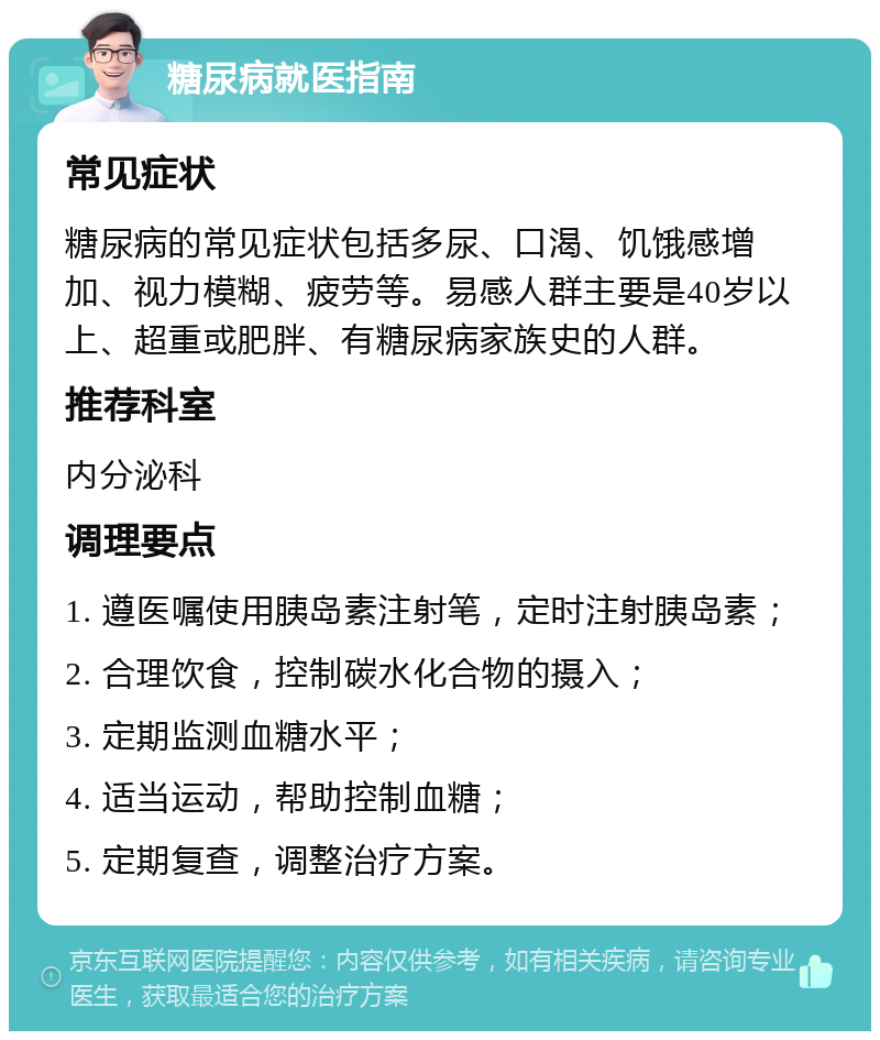 糖尿病就医指南 常见症状 糖尿病的常见症状包括多尿、口渴、饥饿感增加、视力模糊、疲劳等。易感人群主要是40岁以上、超重或肥胖、有糖尿病家族史的人群。 推荐科室 内分泌科 调理要点 1. 遵医嘱使用胰岛素注射笔，定时注射胰岛素； 2. 合理饮食，控制碳水化合物的摄入； 3. 定期监测血糖水平； 4. 适当运动，帮助控制血糖； 5. 定期复查，调整治疗方案。