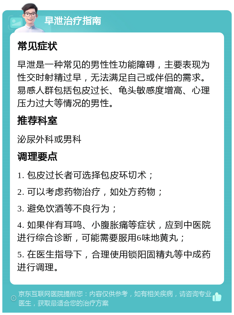 早泄治疗指南 常见症状 早泄是一种常见的男性性功能障碍，主要表现为性交时射精过早，无法满足自己或伴侣的需求。易感人群包括包皮过长、龟头敏感度增高、心理压力过大等情况的男性。 推荐科室 泌尿外科或男科 调理要点 1. 包皮过长者可选择包皮环切术； 2. 可以考虑药物治疗，如处方药物； 3. 避免饮酒等不良行为； 4. 如果伴有耳鸣、小腹胀痛等症状，应到中医院进行综合诊断，可能需要服用6味地黄丸； 5. 在医生指导下，合理使用锁阳固精丸等中成药进行调理。