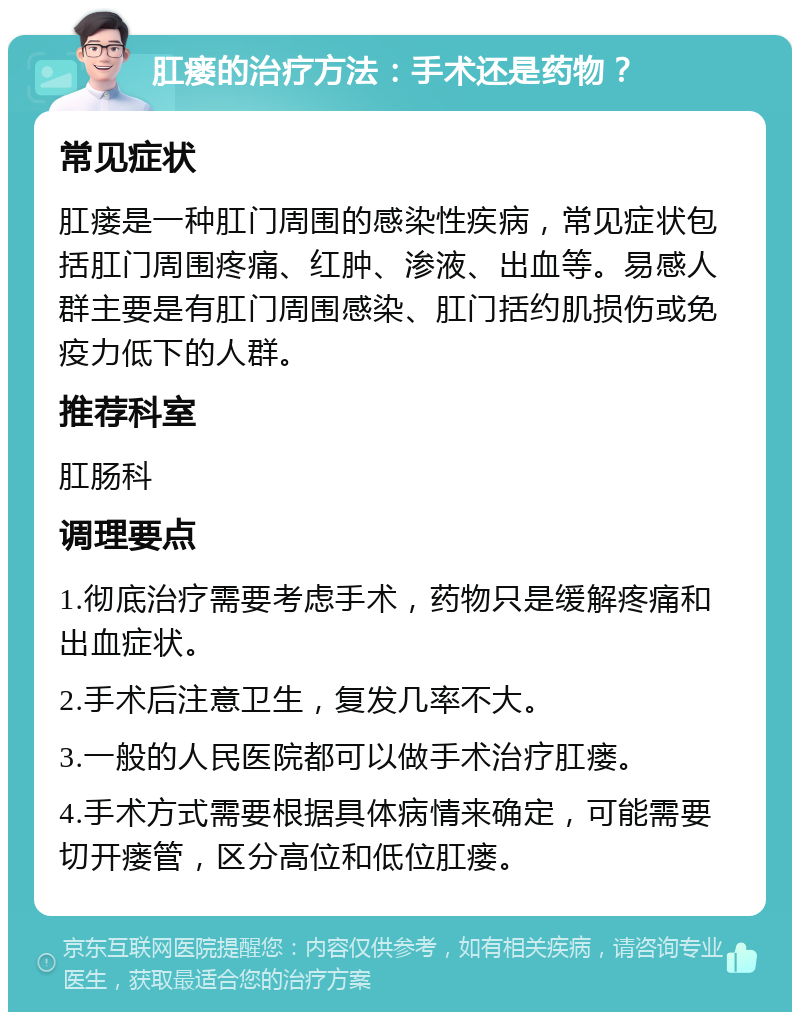 肛瘘的治疗方法：手术还是药物？ 常见症状 肛瘘是一种肛门周围的感染性疾病，常见症状包括肛门周围疼痛、红肿、渗液、出血等。易感人群主要是有肛门周围感染、肛门括约肌损伤或免疫力低下的人群。 推荐科室 肛肠科 调理要点 1.彻底治疗需要考虑手术，药物只是缓解疼痛和出血症状。 2.手术后注意卫生，复发几率不大。 3.一般的人民医院都可以做手术治疗肛瘘。 4.手术方式需要根据具体病情来确定，可能需要切开瘘管，区分高位和低位肛瘘。