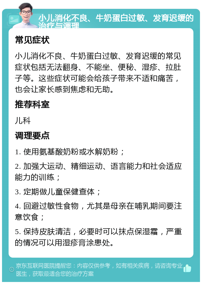 小儿消化不良、牛奶蛋白过敏、发育迟缓的治疗与调理 常见症状 小儿消化不良、牛奶蛋白过敏、发育迟缓的常见症状包括无法翻身、不能坐、便秘、湿疹、拉肚子等。这些症状可能会给孩子带来不适和痛苦，也会让家长感到焦虑和无助。 推荐科室 儿科 调理要点 1. 使用氨基酸奶粉或水解奶粉； 2. 加强大运动、精细运动、语言能力和社会适应能力的训练； 3. 定期做儿童保健查体； 4. 回避过敏性食物，尤其是母亲在哺乳期间要注意饮食； 5. 保持皮肤清洁，必要时可以抹点保湿霜，严重的情况可以用湿疹膏涂患处。