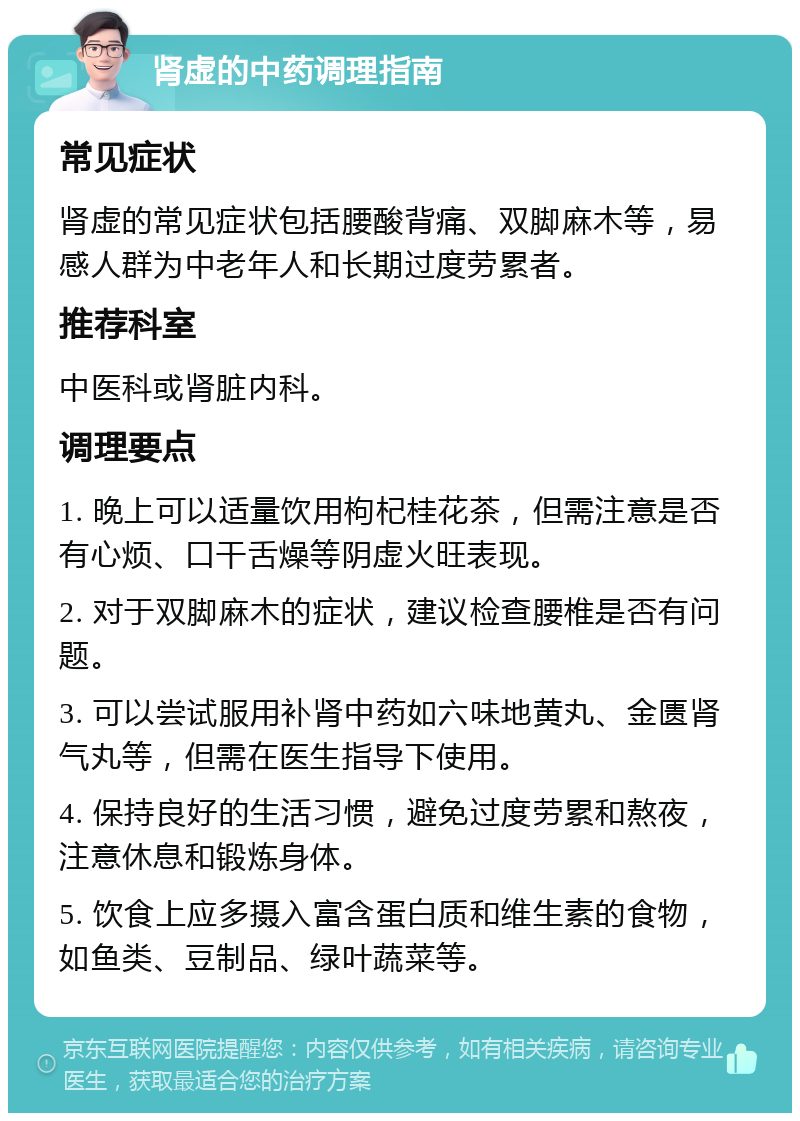 肾虚的中药调理指南 常见症状 肾虚的常见症状包括腰酸背痛、双脚麻木等，易感人群为中老年人和长期过度劳累者。 推荐科室 中医科或肾脏内科。 调理要点 1. 晚上可以适量饮用枸杞桂花茶，但需注意是否有心烦、口干舌燥等阴虚火旺表现。 2. 对于双脚麻木的症状，建议检查腰椎是否有问题。 3. 可以尝试服用补肾中药如六味地黄丸、金匮肾气丸等，但需在医生指导下使用。 4. 保持良好的生活习惯，避免过度劳累和熬夜，注意休息和锻炼身体。 5. 饮食上应多摄入富含蛋白质和维生素的食物，如鱼类、豆制品、绿叶蔬菜等。