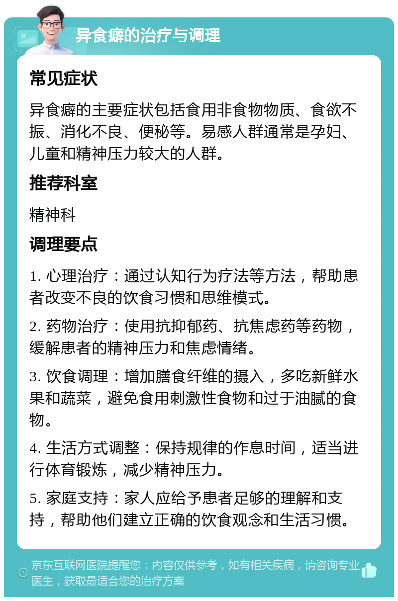 异食癖的治疗与调理 常见症状 异食癖的主要症状包括食用非食物物质、食欲不振、消化不良、便秘等。易感人群通常是孕妇、儿童和精神压力较大的人群。 推荐科室 精神科 调理要点 1. 心理治疗：通过认知行为疗法等方法，帮助患者改变不良的饮食习惯和思维模式。 2. 药物治疗：使用抗抑郁药、抗焦虑药等药物，缓解患者的精神压力和焦虑情绪。 3. 饮食调理：增加膳食纤维的摄入，多吃新鲜水果和蔬菜，避免食用刺激性食物和过于油腻的食物。 4. 生活方式调整：保持规律的作息时间，适当进行体育锻炼，减少精神压力。 5. 家庭支持：家人应给予患者足够的理解和支持，帮助他们建立正确的饮食观念和生活习惯。