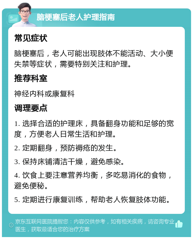 脑梗塞后老人护理指南 常见症状 脑梗塞后，老人可能出现肢体不能活动、大小便失禁等症状，需要特别关注和护理。 推荐科室 神经内科或康复科 调理要点 1. 选择合适的护理床，具备翻身功能和足够的宽度，方便老人日常生活和护理。 2. 定期翻身，预防褥疮的发生。 3. 保持床铺清洁干燥，避免感染。 4. 饮食上要注意营养均衡，多吃易消化的食物，避免便秘。 5. 定期进行康复训练，帮助老人恢复肢体功能。