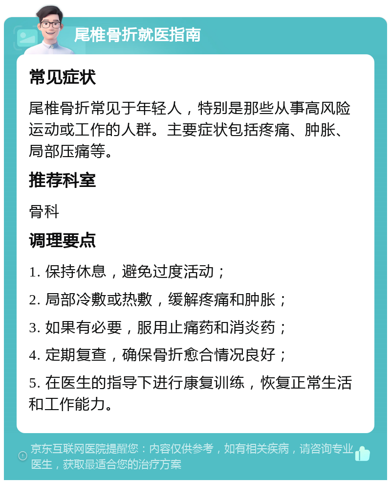 尾椎骨折就医指南 常见症状 尾椎骨折常见于年轻人，特别是那些从事高风险运动或工作的人群。主要症状包括疼痛、肿胀、局部压痛等。 推荐科室 骨科 调理要点 1. 保持休息，避免过度活动； 2. 局部冷敷或热敷，缓解疼痛和肿胀； 3. 如果有必要，服用止痛药和消炎药； 4. 定期复查，确保骨折愈合情况良好； 5. 在医生的指导下进行康复训练，恢复正常生活和工作能力。