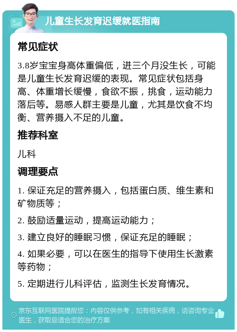 儿童生长发育迟缓就医指南 常见症状 3.8岁宝宝身高体重偏低，进三个月没生长，可能是儿童生长发育迟缓的表现。常见症状包括身高、体重增长缓慢，食欲不振，挑食，运动能力落后等。易感人群主要是儿童，尤其是饮食不均衡、营养摄入不足的儿童。 推荐科室 儿科 调理要点 1. 保证充足的营养摄入，包括蛋白质、维生素和矿物质等； 2. 鼓励适量运动，提高运动能力； 3. 建立良好的睡眠习惯，保证充足的睡眠； 4. 如果必要，可以在医生的指导下使用生长激素等药物； 5. 定期进行儿科评估，监测生长发育情况。