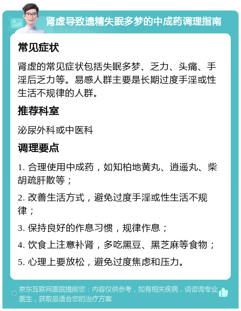 肾虚导致遗精失眠多梦的中成药调理指南 常见症状 肾虚的常见症状包括失眠多梦、乏力、头痛、手淫后乏力等。易感人群主要是长期过度手淫或性生活不规律的人群。 推荐科室 泌尿外科或中医科 调理要点 1. 合理使用中成药，如知柏地黄丸、逍遥丸、柴胡疏肝散等； 2. 改善生活方式，避免过度手淫或性生活不规律； 3. 保持良好的作息习惯，规律作息； 4. 饮食上注意补肾，多吃黑豆、黑芝麻等食物； 5. 心理上要放松，避免过度焦虑和压力。