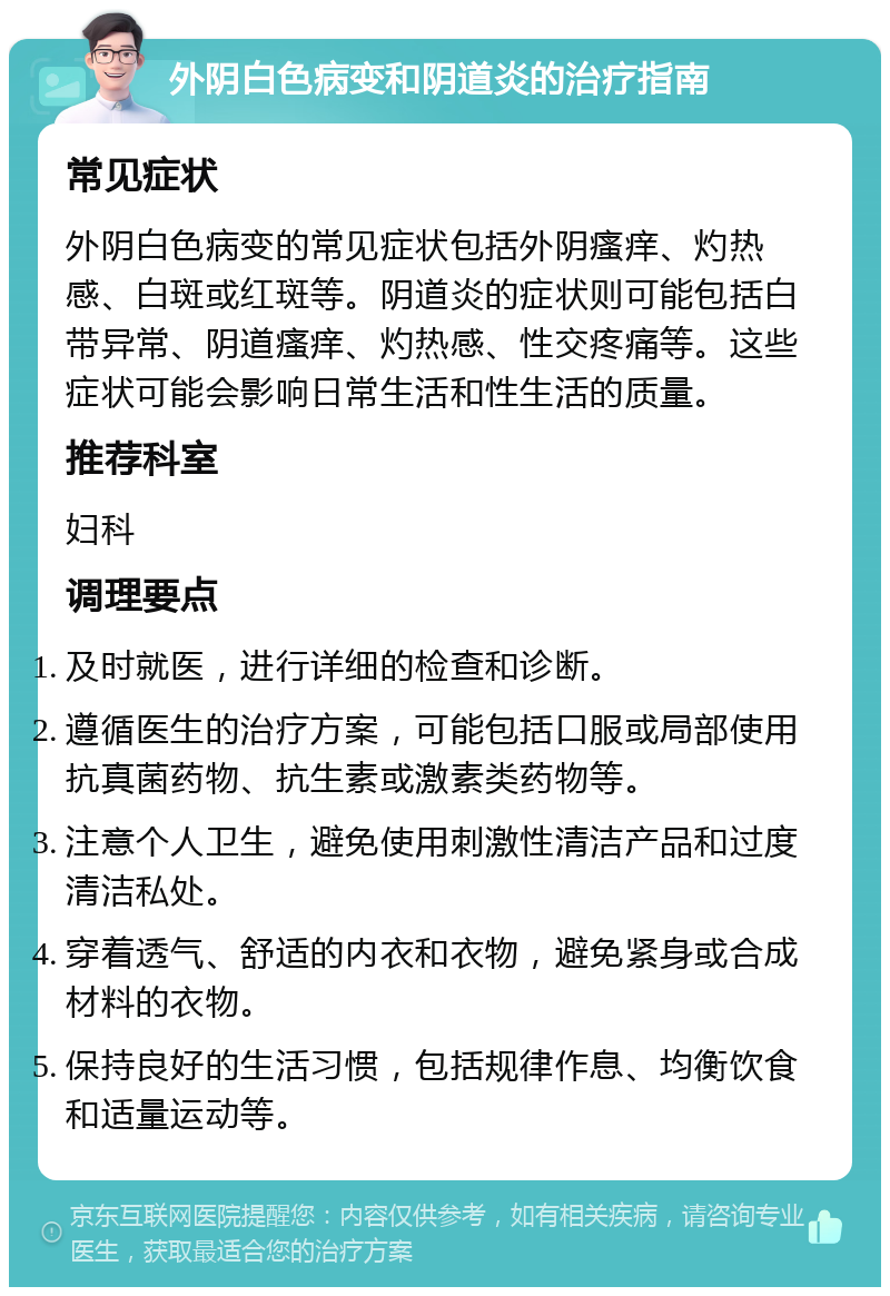 外阴白色病变和阴道炎的治疗指南 常见症状 外阴白色病变的常见症状包括外阴瘙痒、灼热感、白斑或红斑等。阴道炎的症状则可能包括白带异常、阴道瘙痒、灼热感、性交疼痛等。这些症状可能会影响日常生活和性生活的质量。 推荐科室 妇科 调理要点 及时就医，进行详细的检查和诊断。 遵循医生的治疗方案，可能包括口服或局部使用抗真菌药物、抗生素或激素类药物等。 注意个人卫生，避免使用刺激性清洁产品和过度清洁私处。 穿着透气、舒适的内衣和衣物，避免紧身或合成材料的衣物。 保持良好的生活习惯，包括规律作息、均衡饮食和适量运动等。