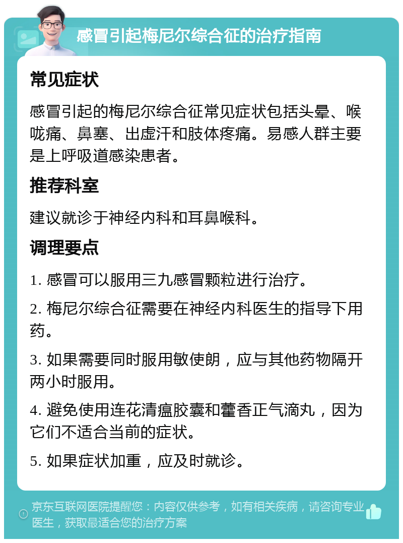 感冒引起梅尼尔综合征的治疗指南 常见症状 感冒引起的梅尼尔综合征常见症状包括头晕、喉咙痛、鼻塞、出虚汗和肢体疼痛。易感人群主要是上呼吸道感染患者。 推荐科室 建议就诊于神经内科和耳鼻喉科。 调理要点 1. 感冒可以服用三九感冒颗粒进行治疗。 2. 梅尼尔综合征需要在神经内科医生的指导下用药。 3. 如果需要同时服用敏使朗，应与其他药物隔开两小时服用。 4. 避免使用连花清瘟胶囊和藿香正气滴丸，因为它们不适合当前的症状。 5. 如果症状加重，应及时就诊。