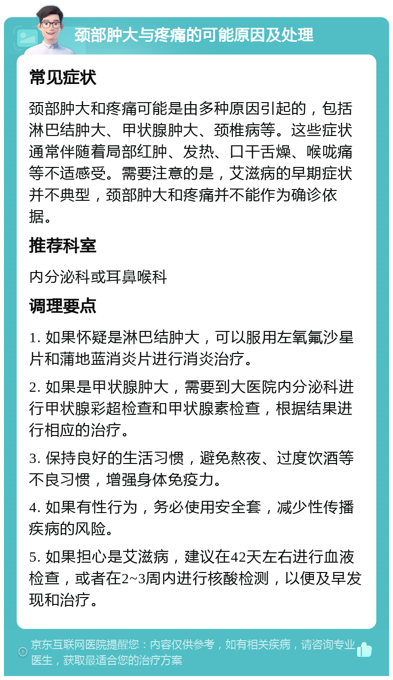 颈部肿大与疼痛的可能原因及处理 常见症状 颈部肿大和疼痛可能是由多种原因引起的，包括淋巴结肿大、甲状腺肿大、颈椎病等。这些症状通常伴随着局部红肿、发热、口干舌燥、喉咙痛等不适感受。需要注意的是，艾滋病的早期症状并不典型，颈部肿大和疼痛并不能作为确诊依据。 推荐科室 内分泌科或耳鼻喉科 调理要点 1. 如果怀疑是淋巴结肿大，可以服用左氧氟沙星片和蒲地蓝消炎片进行消炎治疗。 2. 如果是甲状腺肿大，需要到大医院内分泌科进行甲状腺彩超检查和甲状腺素检查，根据结果进行相应的治疗。 3. 保持良好的生活习惯，避免熬夜、过度饮酒等不良习惯，增强身体免疫力。 4. 如果有性行为，务必使用安全套，减少性传播疾病的风险。 5. 如果担心是艾滋病，建议在42天左右进行血液检查，或者在2~3周内进行核酸检测，以便及早发现和治疗。