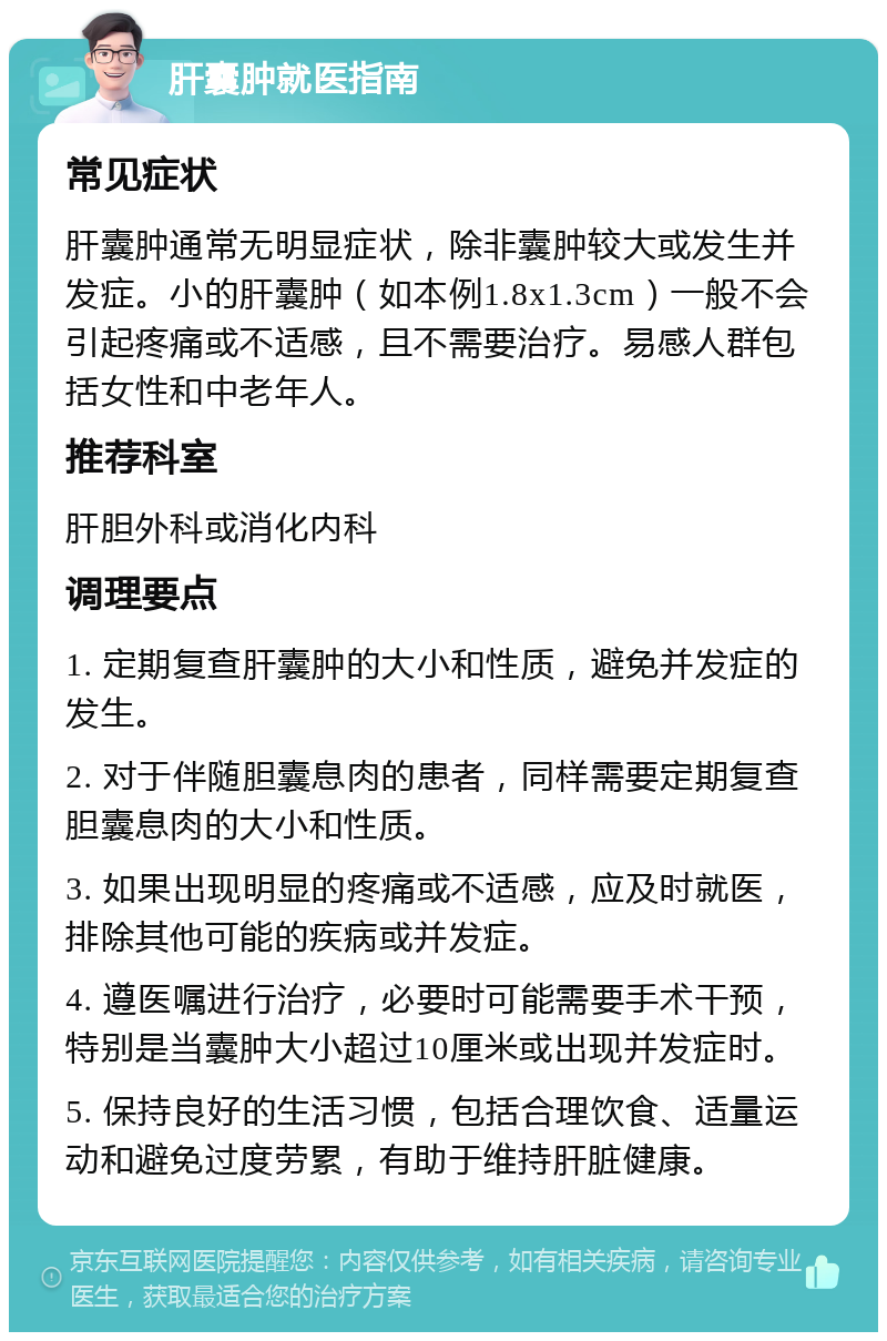 肝囊肿就医指南 常见症状 肝囊肿通常无明显症状，除非囊肿较大或发生并发症。小的肝囊肿（如本例1.8x1.3cm）一般不会引起疼痛或不适感，且不需要治疗。易感人群包括女性和中老年人。 推荐科室 肝胆外科或消化内科 调理要点 1. 定期复查肝囊肿的大小和性质，避免并发症的发生。 2. 对于伴随胆囊息肉的患者，同样需要定期复查胆囊息肉的大小和性质。 3. 如果出现明显的疼痛或不适感，应及时就医，排除其他可能的疾病或并发症。 4. 遵医嘱进行治疗，必要时可能需要手术干预，特别是当囊肿大小超过10厘米或出现并发症时。 5. 保持良好的生活习惯，包括合理饮食、适量运动和避免过度劳累，有助于维持肝脏健康。