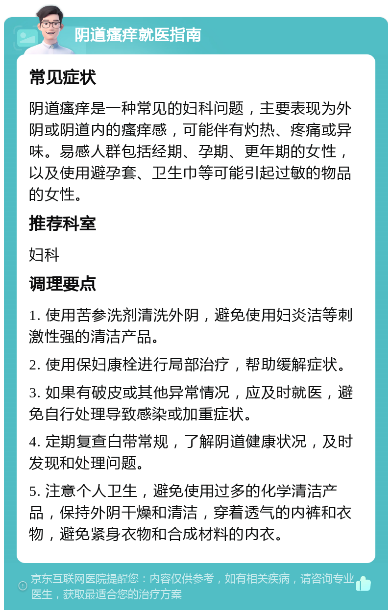 阴道瘙痒就医指南 常见症状 阴道瘙痒是一种常见的妇科问题，主要表现为外阴或阴道内的瘙痒感，可能伴有灼热、疼痛或异味。易感人群包括经期、孕期、更年期的女性，以及使用避孕套、卫生巾等可能引起过敏的物品的女性。 推荐科室 妇科 调理要点 1. 使用苦参洗剂清洗外阴，避免使用妇炎洁等刺激性强的清洁产品。 2. 使用保妇康栓进行局部治疗，帮助缓解症状。 3. 如果有破皮或其他异常情况，应及时就医，避免自行处理导致感染或加重症状。 4. 定期复查白带常规，了解阴道健康状况，及时发现和处理问题。 5. 注意个人卫生，避免使用过多的化学清洁产品，保持外阴干燥和清洁，穿着透气的内裤和衣物，避免紧身衣物和合成材料的内衣。