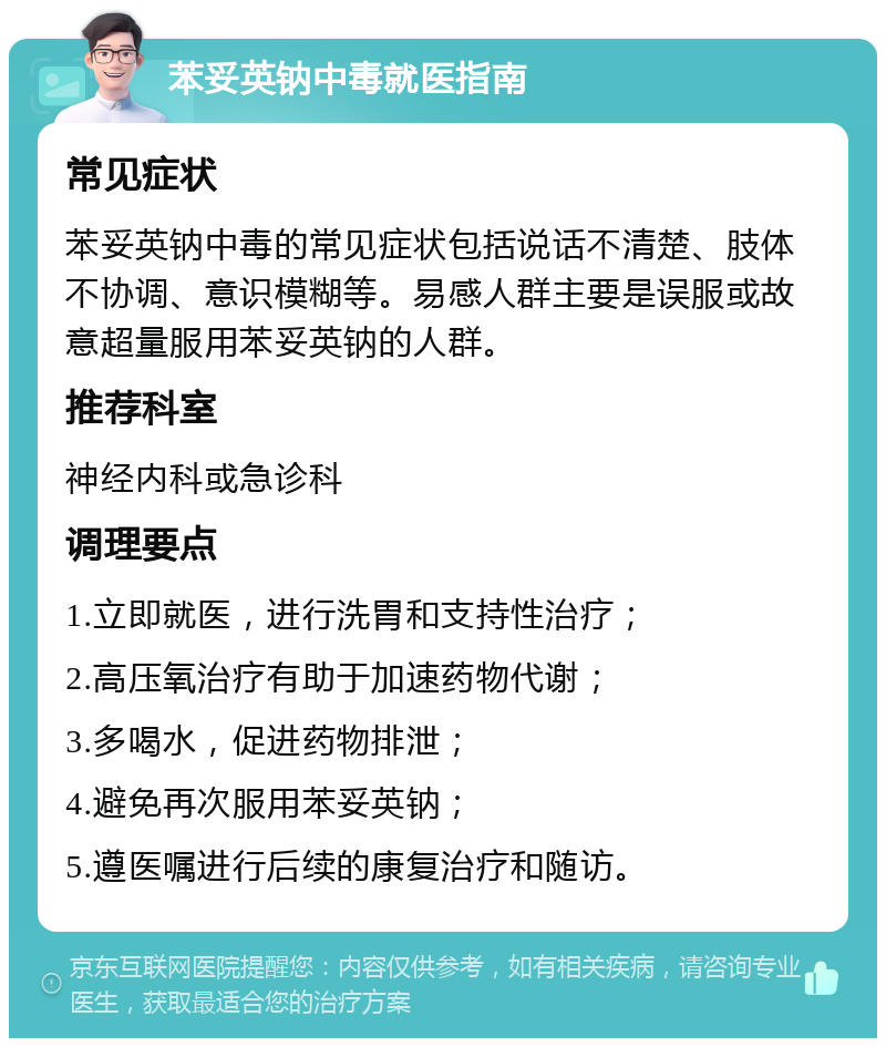 苯妥英钠中毒就医指南 常见症状 苯妥英钠中毒的常见症状包括说话不清楚、肢体不协调、意识模糊等。易感人群主要是误服或故意超量服用苯妥英钠的人群。 推荐科室 神经内科或急诊科 调理要点 1.立即就医，进行洗胃和支持性治疗； 2.高压氧治疗有助于加速药物代谢； 3.多喝水，促进药物排泄； 4.避免再次服用苯妥英钠； 5.遵医嘱进行后续的康复治疗和随访。