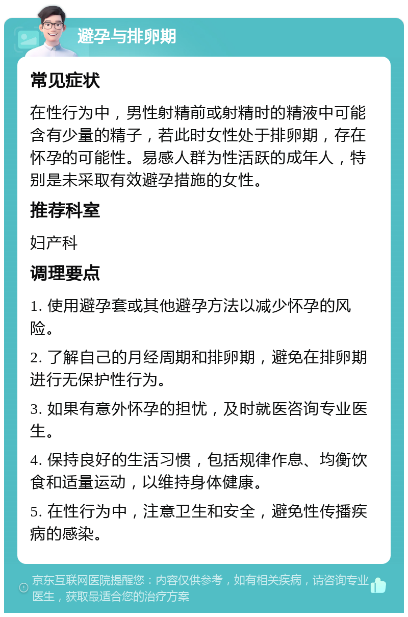 避孕与排卵期 常见症状 在性行为中，男性射精前或射精时的精液中可能含有少量的精子，若此时女性处于排卵期，存在怀孕的可能性。易感人群为性活跃的成年人，特别是未采取有效避孕措施的女性。 推荐科室 妇产科 调理要点 1. 使用避孕套或其他避孕方法以减少怀孕的风险。 2. 了解自己的月经周期和排卵期，避免在排卵期进行无保护性行为。 3. 如果有意外怀孕的担忧，及时就医咨询专业医生。 4. 保持良好的生活习惯，包括规律作息、均衡饮食和适量运动，以维持身体健康。 5. 在性行为中，注意卫生和安全，避免性传播疾病的感染。